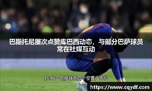 巴斯托尼屡次点赞库巴西动态，与部分巴萨球员常在社媒互动